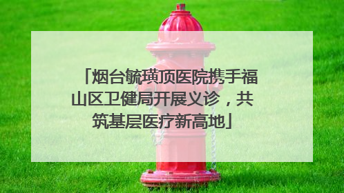 烟台毓璜顶医院携手福山区卫健局开展义诊，共筑基层医疗新高地